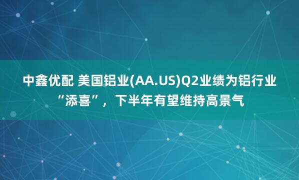 中鑫优配 美国铝业(AA.US)Q2业绩为铝行业“添喜”，下半年有望维持高景气