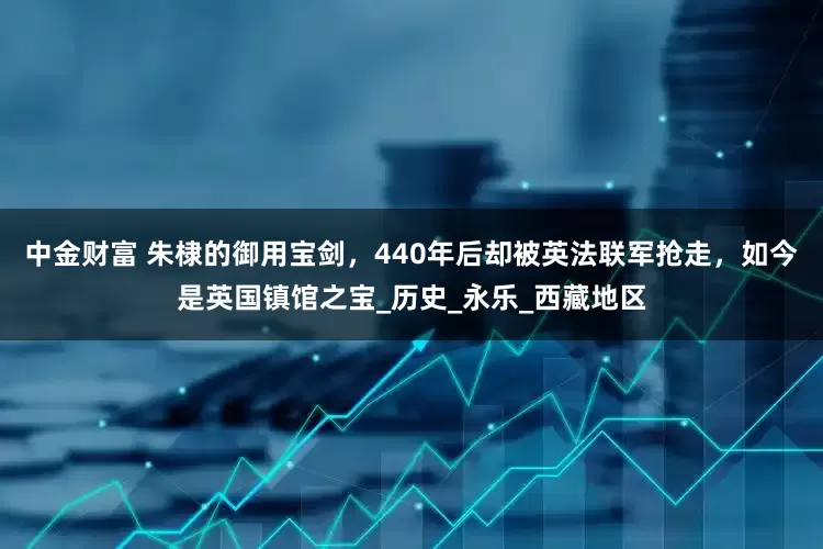中金财富 朱棣的御用宝剑，440年后却被英法联军抢走，如今是英国镇馆之宝_历史_永乐_西藏地区
