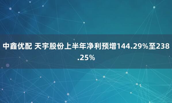 中鑫优配 天宇股份上半年净利预增144.29%至238.25%