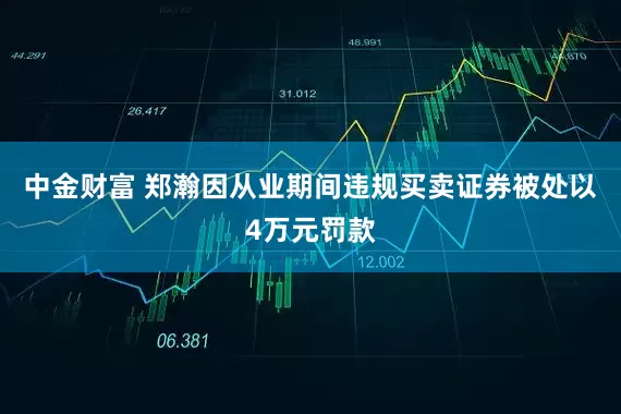 中金财富 郑瀚因从业期间违规买卖证券被处以4万元罚款